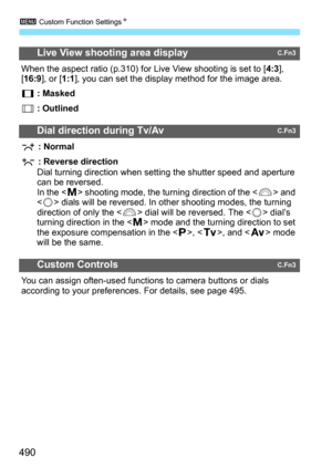 Page 492
3 Custom Function Settings N
490
Live View shooting area displayC.Fn3
When the aspect ratio (p.310) for Live View shooting is set to [ 4:3], 
[ 16:9 ], or [ 1:1], you can set the display method for the image area.
 : Masked
 : Outlined
Dial direction during Tv/AvC.Fn3
 : Normal
 : Reverse direction Dial turning direction when setting the shutter speed and aperture 
can be reversed.
In the < a> shooting mode, the turning direction of the < 6> and 
< 5 > dials will be reversed. In other shooting modes,...