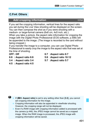 Page 493
491
3 Custom Function Settings N
C.Fn4: Others
Add cropping informationC.Fn4
If you set the cropping information, ve rtical lines for the aspect ratio 
you set during the Live View shooting will be displayed on the screen. 
You can then compose the shot as if you were shooting with a 
medium- or large-format camera (6x6 cm, 4x5 inch, etc.).
When you take a picture, the aspec t ratio information for cropping the 
image with the Digital Photo Profes sional (EOS software, p.598) will 
be appended to the...