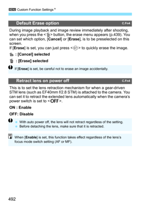 Page 494
3 Custom Function Settings N
492
Default Erase optionC.Fn4
During image playback and image review  immediately after shooting, 
when you press the < L> button, the erase menu appears (p.439). You 
can set which option, [ Cancel] or [Erase ], is to be preselected on this 
screen.
If [ Erase ] is set, you can just press < 0> to quickly erase the image.
 : [Cancel] selected
L   : [Erase] selected
Retract lens on power offC.Fn4
This is to set the lens retracti on mechanism for when a gear-driven 
STM lens...