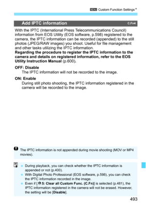 Page 495
493
3 Custom Function Settings N
Add IPTC informationC.Fn4
With the IPTC (International Press Telecommunications Council) 
information from EOS Utility (EOS software, p.598) registered to the 
camera, the IPTC information can be recorded (appended) to the still 
photos (JPEG/RAW images) you shoo t. Useful for file management 
and other tasks utilizing the IPTC information.
Regarding the procedure to register the IPTC information to the 
camera and details on registered information, refer to the EOS...