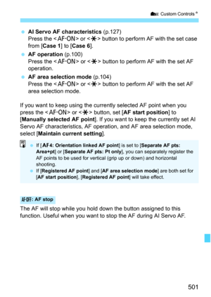 Page 503
501
7 Custom Controls N
 AI Servo AF characteristics  (p.127)
Press the < p> or  button to perform AF with the set case 
from [ Case 1 ] to [Case 6 ].
  AF operation  (p.100)
Press the < p> or  button to perform AF with the set AF 
operation.
  AF area selection mode  (p.104)
Press the < p> or  button to perform AF with the set AF 
area selection mode.
If you want to keep using the currently selected AF point when you 
press the < p> or  button, set [ AF start position ] to 
[ Manually selected AF point...