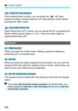 Page 506
7 Custom Controls N
504
If the metering timer is active, you can press the < p> (AF area 
selection) button to directly select an AF area selection mode without 
pressing the < S> button.
When Movie Servo AF is active, you  can pause the AF by pressing the 
Depth-of-field preview button or < 0>. Press the button again to 
resume Movie Servo AF.
When you press the shutter button halfway, exposure metering is 
performed (AF is not performed).
When you press the button assigned to  this function, you can...