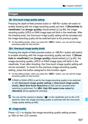 Page 509
507
7 Custom Controls N
Pressing the depth-of-field preview button or  button will switch to 
enable shooting with the image-recor ding quality set here. If [Show/hide in 
viewfinder
] has [Image quality] checkmarked [X] (p.84), the image-
recording quality (JPEG or RAW image type) will blink in the viewfinder. After 
the shooting ends, the One-touch imag e quality setting will be canceled and 
the image-recording quality will be sw itched back to the previous quality.
*8: On the setting screen, when...