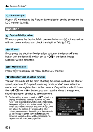 Page 510
7 Custom Controls N
508
Press  to display the Picture Style selection setting screen on the 
LCD monitor (p.183).
When you press the depth-of-field preview button or < 0>, the aperture 
will stop down and you can check the depth of field (p.250).
If you press the depth-of-field preview button or the lens’s AF stop 
button with the lens’s IS switch set to < 1>, the lens’s Image 
Stabilizer will  be activated.
Press < 0> to display the menu on the LCD monitor.
You can manually set the main shooting...