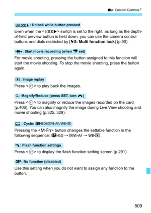 Page 511
509
7 Custom Controls N
Even when the  switch is set to the right, as long as the depth-
of-field preview button is held down, you can use the camera control 
buttons and dials restricted by [ 55: Multi function lock ] (p.90).
For movie shooting, pressing the bu tton assigned to this function will 
start the movie shooting. To stop t he movie shooting, press the button 
again.
Press < 0> to play back the images.
Press < 0> to magnify or reduce the images recorded on the card 
(p.406). You can also...