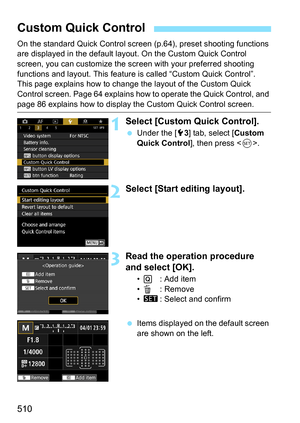 Page 512
510
On the standard Quick Control screen (p.64), preset shooting functions 
are displayed in the default layout. On the Custom Quick Control 
screen, you can customize the screen with your preferred shooting 
functions and layout. This feature is  called “Custom Quick Control”.
This page explains how to change  the layout of the Custom Quick 
Control screen. Page 64 explains how to operate the Quick Control, and 
page 86 explains how to display the Custom Quick Control screen.
1Select [Custom Quick...