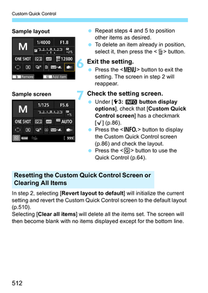 Page 514
Custom Quick Control
512
 Repeat steps 4 and 5 to position 
other items as desired.
  To delete an item already in position, 
select it, then press the < L> button.
6Exit the setting.
  Press the < M> button to exit the 
setting. The screen in step 2 will 
reappear.
7Check the setting screen.
  Under [ 53: z  button display 
options ], check that [ Custom Quick 
Control screen ] has a checkmark 
[ X ] (p.86).
  Press the < B> button to display 
the Custom Quick Control screen 
(p.86) and check the...