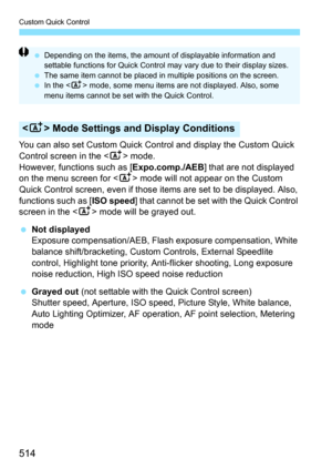 Page 516
Custom Quick Control
514
You can also set Custom Quick Control and display the Custom Quick 
Control screen in the  mode.
However, functions such as [ Expo.comp./AEB] that are not displayed 
on the menu screen for < A> mode will not appear on the Custom 
Quick Control screen, even if those it ems are set to be displayed. Also, 
functions such as [ ISO speed] that cannot be set with the Quick Control 
screen in the < A> mode will be grayed out.
  Not displayed
Exposure compensation/AEB, Flash exposure...