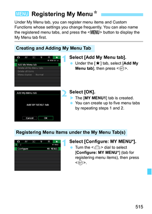 Page 517
515
Under My Menu tab, you can register menu items and Custom 
Functions whose settings you change frequently. You can also name 
the registered menu tabs, and press the  button to display the 
My Menu tab first.
1Select [Add My Menu tab].
 Under the [ 9] tab, select [ Add My 
Menu tab ], then press < 0>.
2Select [OK].
XThe [ MY MENU1 ] tab is created.
  You can create up to five menu tabs 
by repeating steps 1 and 2.
1Select [Configure: MY MENU*].
 Turn the < 6> dial to select 
[ Configure: MY MENU* ]...