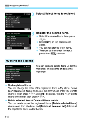 Page 518
3 Registering My Menu N
516
2Select [Select items to register].
3Register the desired items.
 Select the desired item, then press 
.
  Select [ OK] on the confirmation 
dialog.
  You can register up to six items.
  To return to the screen in step 2, 
press the < M> button.
You can sort and delete items under the 
menu tab, and rename or delete the 
menu tab.
  Sort registered items
You can change the order of the registered items in My Menu. Select 
[Sort registered items ] and select the item whose...