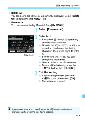 Page 519
517
3 Registering My Menu N
 Delete tab
You can delete the My Menu tab currently displayed. Select [ Delete 
tab ] to delete the [ MY MENU*] tab.
  Rename tab
You can rename the My Menu tab from [ MY MENU*].
1Select [Rename tab].
2Enter text.
 Press the < L> button to delete any 
unnecessary characters.
  Operate the < 5>, < 6 >, or < 9> to 
move the   and select the desired 
character. Then press < 0> to enter 
it.
  By selecting [ Aaz1@ ], you can 
change the input mode.
  You can enter up to 16...
