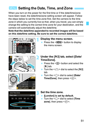 Page 53
51
When you turn on the power for the first time or if the date/time/zone 
have been reset, the date/time/zone setting screen will appear. Follow 
the steps below to set the time zone first. Set the camera to the time 
zone in which you currently live so that, when you travel, you can simply 
change the setting to the correct time  zone for your destination, and the 
camera will automatically adjust the date/time.
Note that the date/time appended to recorded images will be based 
on this date/time...