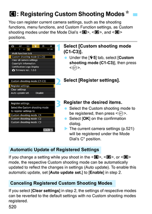 Page 522
520
You can register current camera settings, such as the shooting 
functions, menu functions, and Custom Function settings, as Custom 
shooting modes under the Mode Dial’s < w>, < x>, and < y> 
positions.
1Select [Custom shooting mode 
(C1-C3)].
  Under the [ 55] tab, select [ Custom 
shooting mode (C1-C3) ], then press 
< 0 >.
2Select [Regis ter settings].
3Register the desired items.
 Select the Custom shooting mode to 
be registered, then press < 0>.
  Select [ OK] on the confirmation 
dialog.
X The...