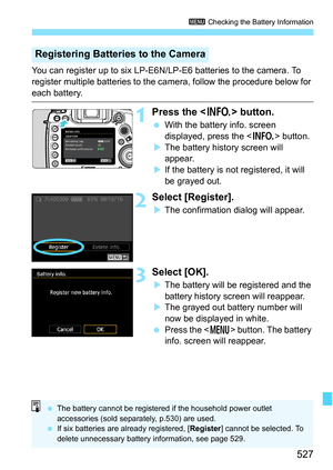 Page 529
527
3 Checking the Battery Information
You can register up to six LP-E6N/LP-E6 batteries to the camera. To 
register multiple batteries to the camera, follow the procedure below for 
each battery.
1Press the < B> button.
 With the battery info. screen 
displayed, press the < B> button.
X The battery history screen will 
appear.
X If the battery is not registered, it will 
be grayed out.
2Select [Register].
XThe confirmation dialog will appear.
3Select [OK].
XThe battery will be registered and the...