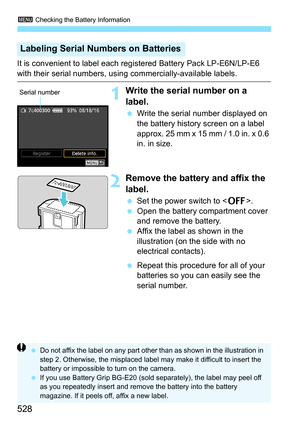 Page 530
3 Checking the Battery Information
528
It is convenient to label each regi stered Battery Pack LP-E6N/LP-E6 
with their serial numbers, using commercially-available labels.
1Write the serial number on a 
label.
 Write the serial number displayed on 
the battery history screen on a label 
approx. 25 mm x 15 mm / 1.0 in. x 0.6 
in. in size.
2Remove the battery  and affix the 
label.
  Set the power switch to < 2>.
  Open the battery compartment cover 
and remove the battery.
  Affix the label as shown in...