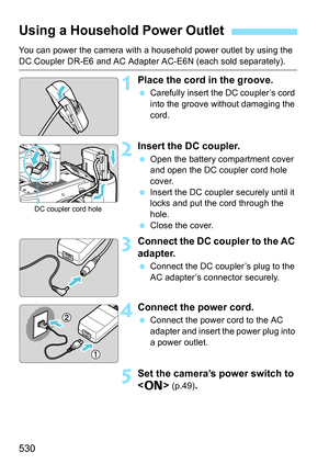 Page 532
530
You can power the camera with a household power outlet by using the 
DC Coupler DR-E6 and AC Adapter AC-E6N (each sold separately).
1Place the cord in the groove.
 Carefully insert the DC coupler’s cord 
into the groove without damaging the 
cord.
2Insert the DC coupler.
 Open the battery compartment cover 
and open the DC coupler cord hole 
cover.
  Insert the DC coupler securely until it 
locks and put the cord through the 
hole.
  Close the cover.
3Connect the DC coupler to the AC 
adapter....