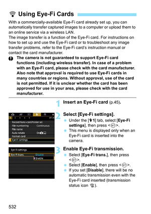 Page 534
532
With a commercially-available Eye-Fi card already set up, you can 
automatically transfer c aptured images to a computer or upload them to 
an online service via a wireless LAN.
The image transfer is a function of t he Eye-Fi card. For instructions on 
how to set up and use the Eye-Fi card or to troubleshoot any image 
transfer problems, refer to the Eye-Fi card’s instruction manual or 
contact the card manufacturer. The camera is not guaranteed to support Eye-Fi card 
functions (including wireless...