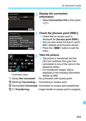 Page 535
533
H Using Eye-Fi Cards
4Display the connection 
information.
  Select [ Connection info. ], then press 
< 0 >.
5Check the [Access point SSID:].
  Check that an access point is 
displayed for [ Access point SSID: ].
  You can also check the Eye-Fi card’s 
MAC address and firmware version.
  Press the < M> button to exit the 
menu.
6Take the picture.
X The picture is transferred and the 
[H ] icon switches from gray (not 
connected) to one of the icons in the 
sequence below.
  For transferred images, [...