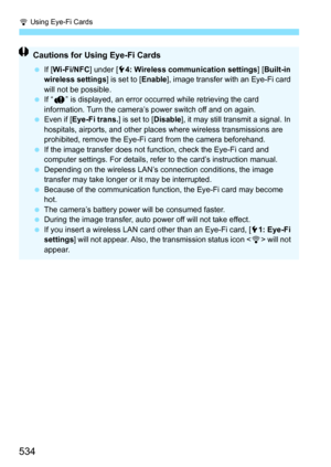 Page 536
H Using Eye-Fi Cards
534
Cautions for Using Eye-Fi Cards
  If [Wi-Fi/NFC ] under [54: Wireless communication settings ] [Built-in 
wireless settings ] is set to [Enable], image transfer with an Eye-Fi card 
will not be possible.
  If “J ” is displayed, an error occurred while retrieving the card 
information. Turn the camera’s power switch off and on again.
  Even if [ Eye-Fi trans. ] is set to [Disable], it may still transmit a signal. In 
hospitals, airports, and other plac es where wireless...