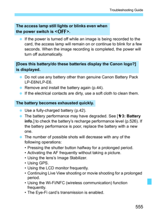 Page 557
555
Troubleshooting Guide
 If the power is turned off while an image is being recorded to the 
card, the access lamp will remain on or continue to blink for a few 
seconds. When the image recording is completed, the power will 
turn off automatically.
  Do not use any battery other than genuine Canon Battery Pack 
LP-E6N/LP-E6.
  Remove and install the battery again (p.44).
  If the electrical contacts are dirty,  use a soft cloth to clean them.
  Use a fully-charged battery (p.42).
  The battery...