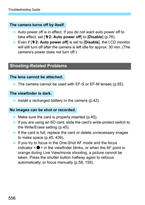 Page 558
Troubleshooting Guide
556
 Auto power off is in effect. If you do not want auto power off to 
take effect, set [ 52: Auto power off ] to [Disable ] (p.76).
  Even if [ 52: Auto power off ] is set to [Disable], the LCD monitor 
will still turn off after the camera is left idle for approx. 30 min. (The 
camera’s power does not turn off.)
  The camera cannot be used with EF-S or EF-M lenses (p.55).
  Install a recharged battery in the camera (p.42).
  Make sure the card is properly inserted (p.45).
  If...