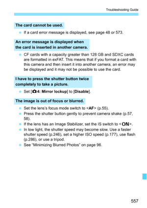 Page 559
557
Troubleshooting Guide
 If a card error message is displayed, see page 48 or 573.
  CF cards with a capacity greater than 128 GB and SDXC cards 
are formatted in exFAT. This means that if you format a card with 
this camera and then insert it into another camera, an error may 
be displayed and it may not be possible to use the card.
  Set [ z4: Mirror lockup ] to [Disable ].
  Set the lens’s focus mode switch to < AF> (p.55).
  Press the shutter button gently to prevent camera shake (p.57, 
58).
  If...