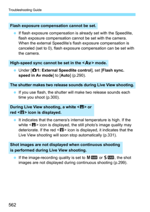 Page 564
Troubleshooting Guide
562
 If flash exposure compensation is  already set with the Speedlite, 
flash exposure compensation cannot be set with the camera. 
When the external Speedlite’s fl ash exposure compensation is 
canceled (set to 0), flash exposur e compensation can be set with 
the camera.
  Under [ z1: External Speedlite control ], set [Flash sync. 
speed in Av mode ] to [Auto ] (p.290).
  If you use flash, the shutter will make two release sounds each 
time you shoot (p.300).
  It indicates that...