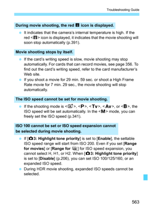 Page 565
563
Troubleshooting Guide
 It indicates that the camera’s internal temperature is high. If the 
red < E> icon is displayed, it indicate s that the movie shooting will 
soon stop automatically (p.391).
  If the card’s writing speed is slow, movie shooting may stop 
automatically. For cards that can record movies, see page 356. To 
find out the card’s writing speed, refer to the card manufacturer’s 
Web site.
  If you shoot a movie for 29 min. 59 sec. or shoot a High Frame 
Rate movie for 7 min. 29 sec.,...