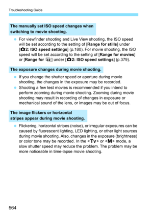 Page 566
Troubleshooting Guide
564
 For viewfinder shooting and Live View shooting, the ISO speed 
will be set according to the setting of [ Range for stills] under 
[ z 2: ISO speed settings ] (p.180). For movie shooting, the ISO 
speed will be set according to the setting of [ Range for movies] 
or [ Range for  H ] under [ z2: ISO speed settings ] (p.379).
  If you change the shutter speed or aperture during movie 
shooting, the changes in the exposure may be recorded.
  Shooting a few test movies is...