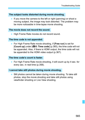 Page 567
565
Troubleshooting Guide
 If you move the camera to the left or right (panning) or shoot a 
moving subject, the image may look distorted. The problem may 
be more noticeable in time-lapse movie shooting.
  High Frame Rate movies do not record sound.
  For High Frame Rate movie shooting, if [ Free run] is set for 
[ Count up ] under [z5: Time code ] (p.365), the time code will not 
be appended. Also, if there is HDMI output, the time code will not 
be appended to the HDMI video output (p.367).
  For...