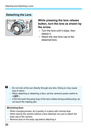 Page 58
Attaching and Detaching a Lens
56While pressing the lens release 
button, turn the lens as shown by 
the arrow.
 
Turn the lens until it stops, then 
detach it.
  Attach the rear lens cap to the 
detached lens.
Detaching the Lens
  Do not look at the sun directly th rough any lens. Doing so may cause 
loss of vision.
  When attaching or detaching a lens, set the camera’s power switch to 
.
  If the front part (focusing ring) of t he lens rotates during autofocusing, do 
not touch the rotating part....