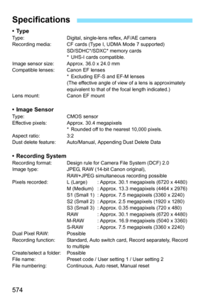 Page 576
574
•TypeType: Digital, single-lens reflex, AF/AE camera
Recording media: CF cards (Type I, UDMA Mode 7 supported)SD/SDHC*/SDXC* memory cards
* UHS-I cards compatible.
Image sensor size: Approx. 36.0 x 24.0 mm
Compatible lenses: Canon EF lenses * Excluding EF-S and EF-M lenses
(The effective angle of view of a lens is approximately 
equivalent to that of the focal length indicated.)
Lens mount: Canon EF mount
• Image SensorType: CMOS sensor
Effective pixels: Approx. 30.4 megapixels * Rounded off to the...