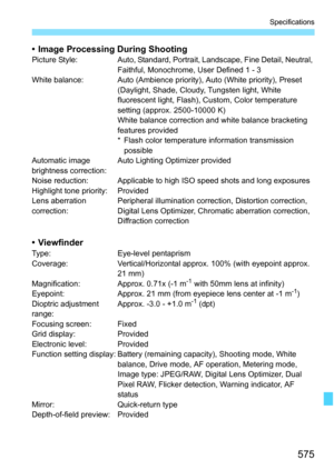 Page 577
575
Specifications
• Image Processing During ShootingPicture  Style: Auto, Standard, Portrait, Landscape, Fine Detail, Neutral, Faithful, Monochrome, User Defined 1 - 3
White balance: Auto (Ambience priority), Auto (White priority), Preset  (Daylight, Shade, Cloudy, Tungsten light, White 
fluorescent light, Flash), Custom, Color temperature 
setting (approx. 2500-10000 K)
White balance correction and white balance bracketing 
features provided
* Flash color temperature information transmission possible...