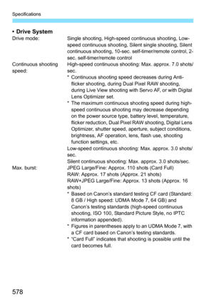 Page 580
578
Specifications
• Drive SystemDrive mode: Single shooting, High-speed continuous shooting, Low-
speed continuous shooting, Si lent single shooting, Silent 
continuous shooting, 10-sec. self-timer/remote control, 2-
sec. self-timer/remote control
Continuous shooting 
speed: High-speed continuous shooting: Max. approx. 7.0 shots/
sec.
* Continuous shooting speed decreases during Anti-
flicker shooting, during Dual Pixel RAW shooting, 
during Live View shooting with Servo AF, or with Digital 
Lens...