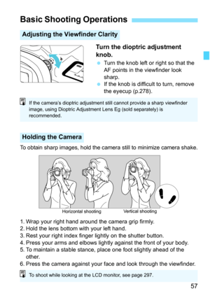 Page 59
57
Turn the dioptric adjustment 
knob.
 Turn the knob left or right so that the 
AF points in the viewfinder look 
sharp.
  If the knob is difficult to turn, remove 
the eyecup (p.278).
To obtain sharp images, hold the camer a still to minimize camera shake.
1. Wrap your right hand around the camera grip firmly.
2. Hold the lens bottom with your left hand.
3. Rest your right index finger lightly on the shutter button.
4. Press your arms and elbows lightly against the front of your body.
5. To maintain a...