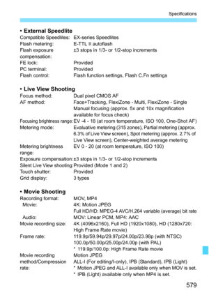 Page 581
579
Specifications
• External SpeedliteCompatible Speedlites: EX-series Speedlites
Flash metering: E-TTL II autoflash
Flash exposure 
compensation:±3 stops in 1/3- or 1/2-stop increments
FE lock: Provided
PC terminal: Provided
Flash control: Flash function settings, Flash C.Fn settings
• Live View ShootingFocus method: Dual pixel CMOS AF
AF method: Face+Tracking, FlexiZone - Multi, FlexiZone - Single Manual focusing (approx. 5x and 10x magnification 
available for focus check)
Focusing brightness...