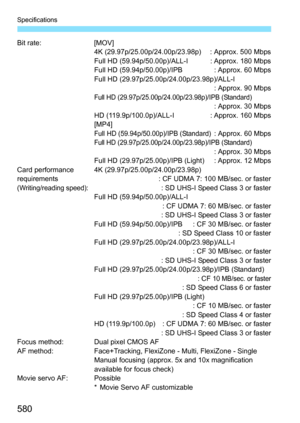 Page 582
580
Specifications
Bit rate: [MOV]4K (29.97p/25.00p/24.00p/23.98p) : Approx. 500 Mbps
Full HD (59.94p/50.00p)/ALL-I : Approx. 180 Mbps
Full HD (59.94p/50.00p)/IPB : Approx. 60 Mbps
Full HD (29.97p/25.00p/24.00p/23.98p)/ALL-I : Approx. 90 Mbps
Full HD (29.97p/25.00p/24.00p/23.98p)/IPB (Standard): Approx. 30 Mbps
HD (119.9p/100.0p)/ALL-I : Approx. 160 Mbps
[MP4]
Full HD (59.94p/50.00p)/IPB (Standard): Approx. 60 MbpsFull HD (29.97p/25.00p/24.00p/23.98p)/IPB (Standard): Approx. 30 Mbps
Full HD...