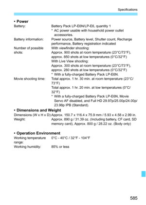 Page 587
585
Specifications
•PowerBattery: Battery Pack LP-E6N/LP-E6, quantity 1* AC power usable with household power outlet accessories.
Battery information: Power source, Battery level, Shutter count, Recharge  performance, Battery registration indicated
Number of possible 
shots: With viewfinder shooting:
Approx. 900 shots at room temperature (23°C/73°F), 
approx. 850 shots at low temperatures (0°C/32°F)
With Live View shooting:
Approx. 300 shots at room temperature (23°C/73°F), 
approx. 280 shots at low...