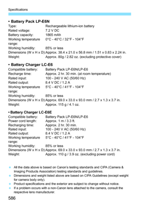 Page 588
586
Specifications
• Battery Pack LP-E6NType: Rechargeable lithium-ion battery
Rated voltage: 7.2 V DC
Battery capacity: 1865 mAh
Working temperature 
range:0°C - 40°C / 32°F - 104°F
Working humidity: 85% or less
Dimensions (W x H x D):Approx. 38.4 x 21.0 x 56.8 mm / 1.51 x 0.83 x 2.24 in.
Weight: Approx. 80g / 2.82 oz. (excluding protective cover)
• Battery Charger LC-E6Compatible battery: Battery Pack LP-E6N/LP-E6
Recharge time: Approx. 2 hr. 30 min. (at room temperature)
Rated input: 100 - 240 V AC...