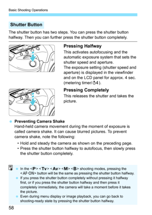 Page 60
Basic Shooting Operations
58
The shutter button has two steps. You can press the shutter button 
halfway. Then you can further press the shutter button completely.
Pressing Halfway
This activates autofocusing and the 
automatic exposure system that sets the 
shutter speed and aperture.
The exposure setting (shutter speed and 
aperture) is displayed in the viewfinder 
and on the LCD panel for approx. 4 sec. 
(metering timer/0).
Pressing Completely
This releases the shutter and takes the 
picture....