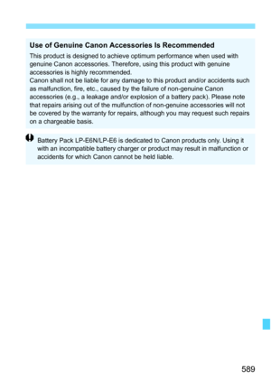 Page 591
589
Use of Genuine Canon Accessories Is Recommended
This product is designed to achieve optimum performance when used with 
genuine Canon accessories. Therefore, using this product with genuine 
accessories is highly recommended.
Canon shall not be liable for any damage to this product and/or accidents such 
as malfunction, fire, etc., caused by the failure of non-genuine Canon 
accessories (e.g., a leakage and/or explosion of a battery pack). Please note 
that repairs arising out of the mulfunction of...