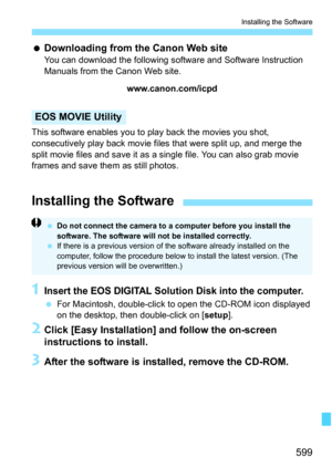 Page 601
599
Installing the Software
 Downloading from the Canon Web site
You can download the following software and Software Instruction 
Manuals from the Canon Web site.
www.canon.com/icpd
This software enables you to play back the movies you shot, 
consecutively play back  movie files that were split up, and merge the 
split movie files and save it as a si ngle file. You can also grab movie 
frames and save them as still photos.
EOS MOVIE Utility
1Insert the EOS DIGITAL Soluti on Disk into the computer.
 For...