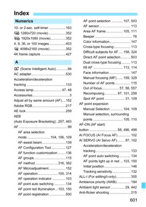 Page 603
601
Numerics
10- or 2-sec. self-timer ..................163
w 1280x720 (movie) ..................352
L  1920x1080 (movie)................352
4, 9, 36, or 100 images .................403
H  4096x2160 (movie).................352
4K frame capture ..........................427
A
A  (Scene Intelligent  Auto) ............94
AC adapter....................................530
Acceleration/deceleration
tracking .........................................133
Access lamp..............................47, 48...