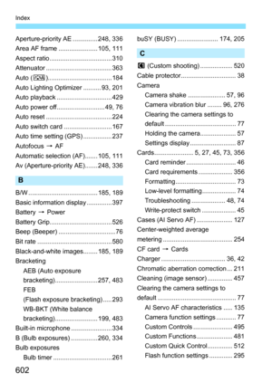 Page 604
602
Index
Aperture-priority AE .............. 248, 336
Area AF frame ...................... 105, 111
Aspect ratio ................................... 310
Attenuator ..................................... 363
Auto (D).................................... 184
Auto Lighting Optimizer .......... 93, 201
Auto playback ............................... 429
Auto power off........................... 49, 76
Auto reset ..................................... 224
Auto switch card ........................... 167
Auto...