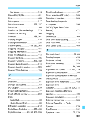Page 605
603
Index
My Menu ...................................518
Clipped highlights..........................401
CLn ...............................................463
Color space ...................................217
Color temperature .................192, 197
Color tone .....................................188
Continuous (file numbering) ..........223
Continuous shooting .....................160
Contrast ................................188, 201
Copying images ............................435
Copyright...