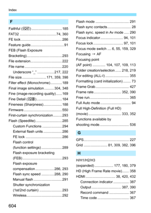 Page 606
604
Index
F
Faithful (U) ............................... 185
FAT32 ..................................... 74, 360
FE lock .......................................... 286
Feature guide.................................. 91
FEB (Flash Exposure
Bracketing).................................... 293
File extension................................ 222
File name ...................................... 220 Underscore “_” ................. 217, 222
File size......................... 171, 359, 398
Filter effect...