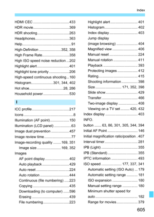 Page 607
605
Index
HDMI CEC ....................................433
HDR movie....................................369
HDR shooting................................263
Headphones..................................363
Help................................................. 91
High-Definition ......................352, 358
High Frame Rate...........................358
High ISO speed noise reduction ...202
Highlight alert ................................401
Highlight tone priority ....................206
High-speed...
