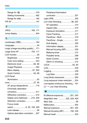 Page 608
606
Index
Range for H........................... 379
Setting increments.................... 482
Range for stills....... ................... 180
iTR AF........................................... 147
J
JPEG .................................... 169, 171
Jump display ................................. 404
L
Landscape ( R) ......................... 184
Language ........................................ 54
Large (image-recording quality) .... 171
Large Zone AF ...................... 105, 111
LCD...