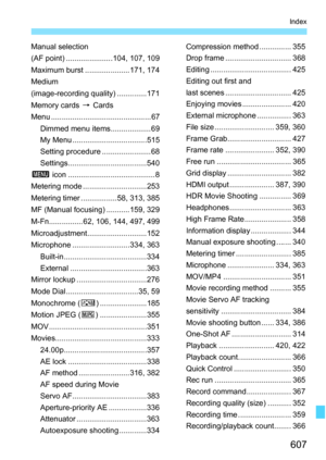 Page 609
607
Index
Manual selection
(AF point) ......................104, 107, 109
Maximum burst .....................171, 174
Medium
(image-recording quality) ..............171
Memory cards 9 Cards
Menu ............................................... 67 Dimmed menu items................... 69
My Menu ...................................515
Setting procedure .......................68
Settings.....................................540
3  icon .........................................8
Metering mode...