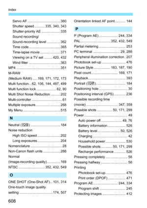 Page 610
608
Index
Servo AF .................................. 380
Shutter speed ........... 335, 340, 343
Shutter-priority AE .................... 335
Sound recording/
Sound-recording level .............. 362
Time code ................................. 365
Time-lapse movie ..................... 371
Viewing on a TV set ......... 420, 432
Wind filter ................................. 363
MP4 .............................................. 351
M-RAW
(Medium RAW) ..... 169, 171, 172, 173
Multi function... 62, 106,...